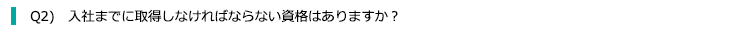 Q2) 入社までに取得しなければならない資格はありますか？